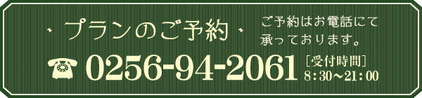 プランのご予約 ご予約はお電話にて承っております。 0256-94-2061 ［受付時間］ 8:30～21:00